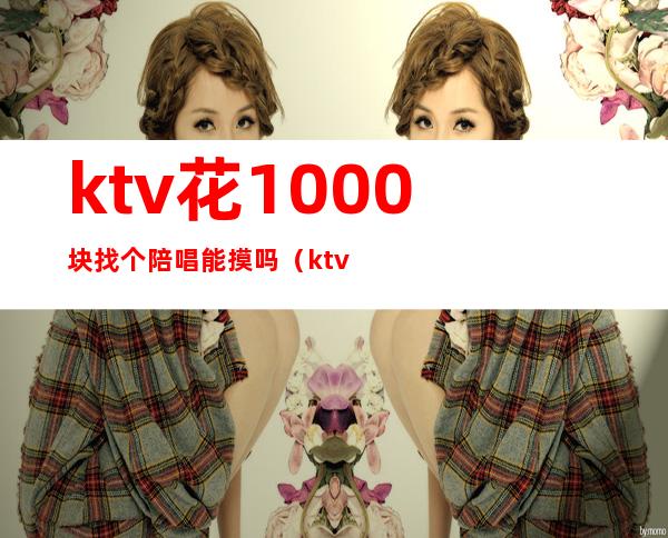 ktv花1000块找个陪唱能摸吗（ktv500块陪唱的都什么服务）