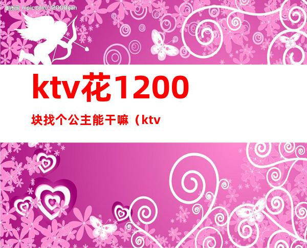 ktv花1200块找个公主能干嘛（ktv花500块找个公主能干嘛）