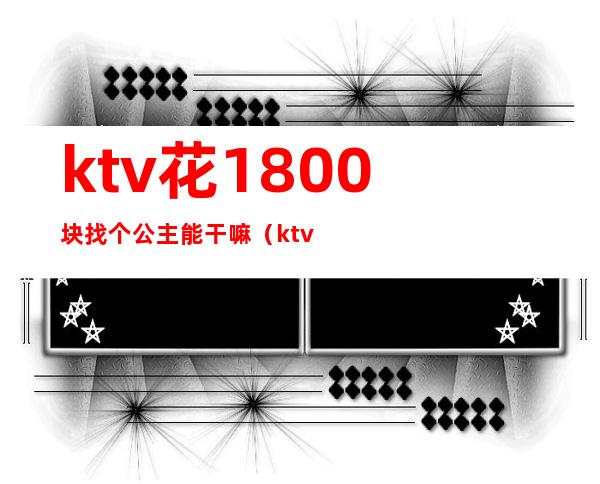 ktv花1800块找个公主能干嘛（ktv公主出去一般多少钱）