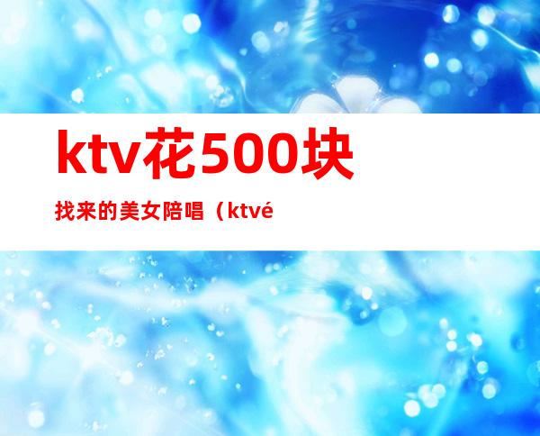 ktv花500块找来的美女陪唱（ktv陪唱出去多少钱）