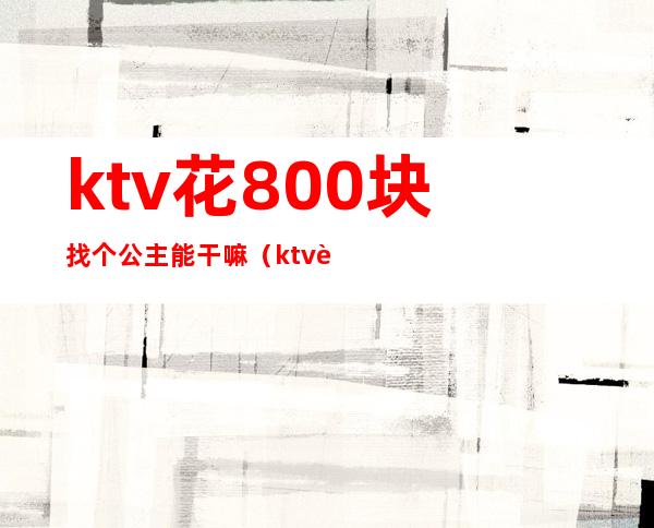 ktv花800块找个公主能干嘛（ktv花500块找个公主能干嘛）