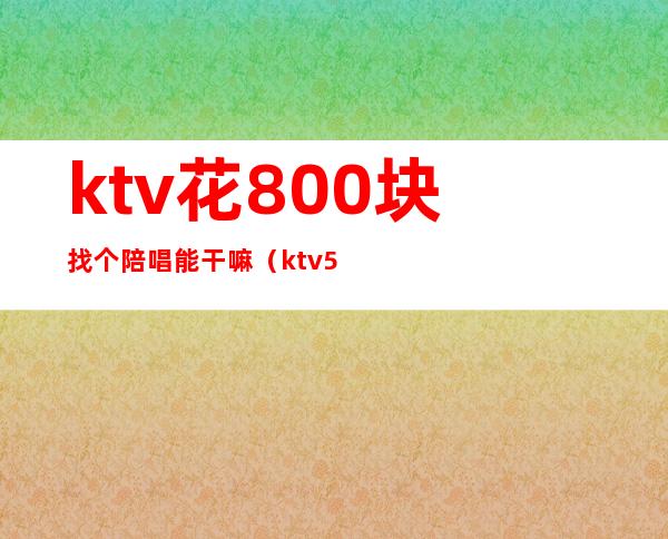 ktv花800块找个陪唱能干嘛（ktv5000元找一个陪唱都干嘛）