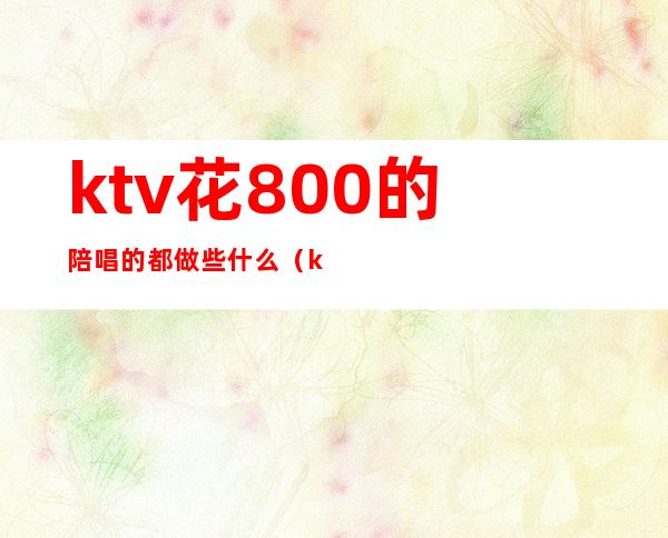 ktv花800的陪唱的都做些什么（ktv叫个陪唱多少钱）