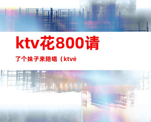 ktv花800请了个妹子来陪唱（ktv陪唱出去多少钱）