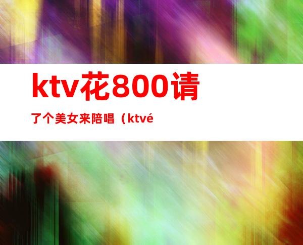 ktv花800请了个美女来陪唱（ktv陪唱出去多少钱）