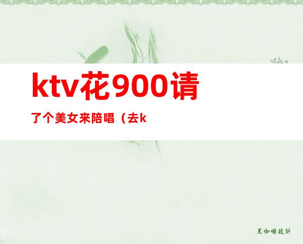 ktv花900请了个美女来陪唱（去ktv叫陪唱花多少钱）