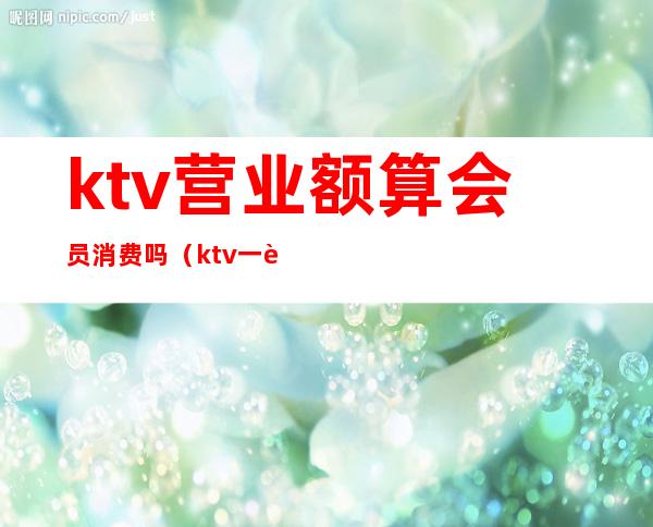 ktv营业额算会员消费吗（ktv一般人均消费）