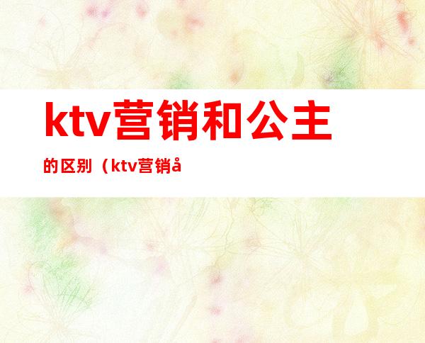 ktv营销和公主的区别（ktv营销和公主的区别知乎）