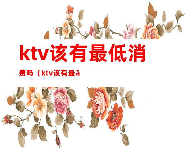 ktv该有最低消费吗（ktv该有最低消费吗多少钱）