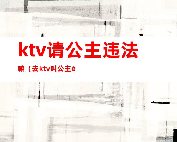 ktv请公主违法嘛（去ktv叫公主违法吗）