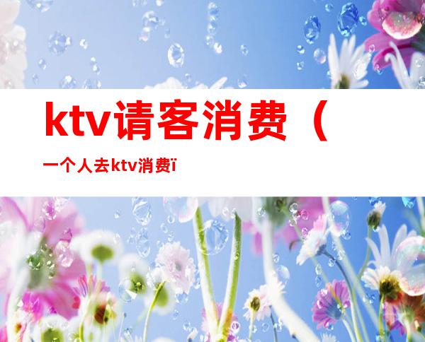 ktv请客消费（一个人去ktv消费）