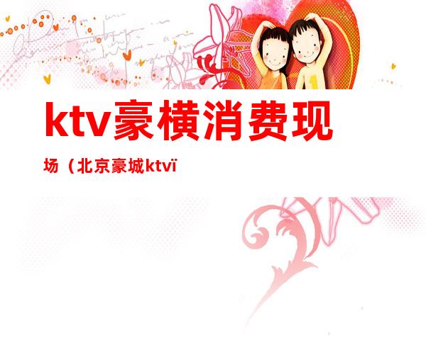 ktv豪横消费现场（北京豪城ktv）