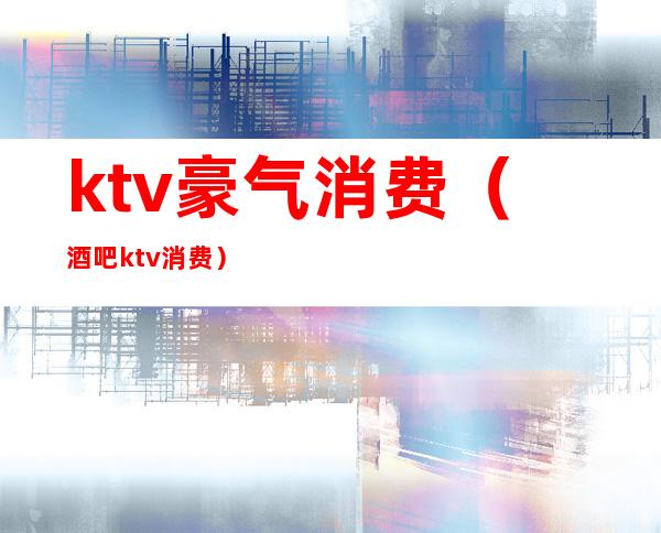 ktv豪气消费（酒吧ktv消费）