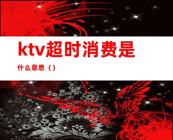 ktv超时消费是什么意思（）