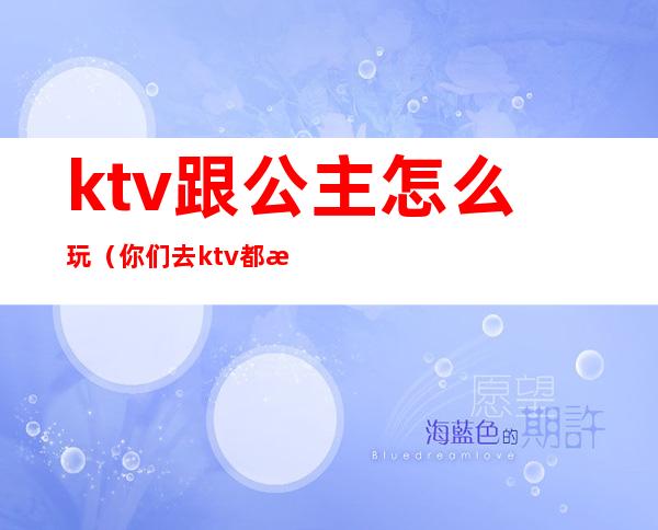 ktv跟公主怎么玩（你们去ktv都怎么玩公主的呢）