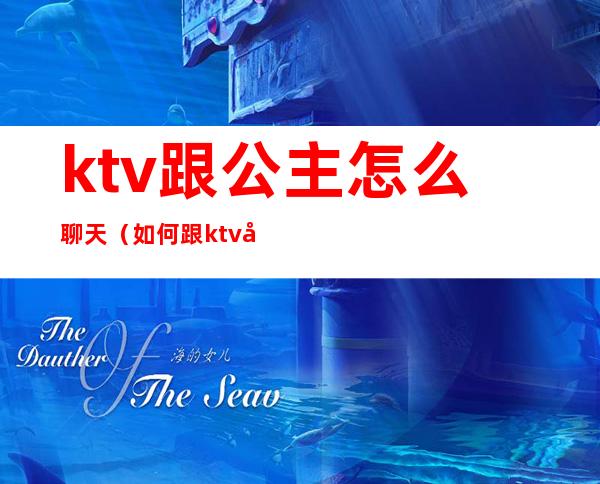 ktv跟公主怎么聊天（如何跟ktv公主聊天）