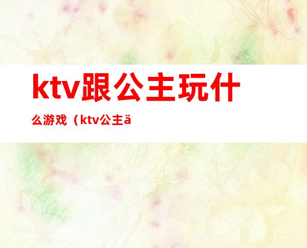 ktv跟公主玩什么游戏（ktv公主一般做什么游戏）