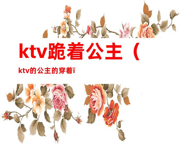 ktv跪着公主（ktv的公主的穿着）