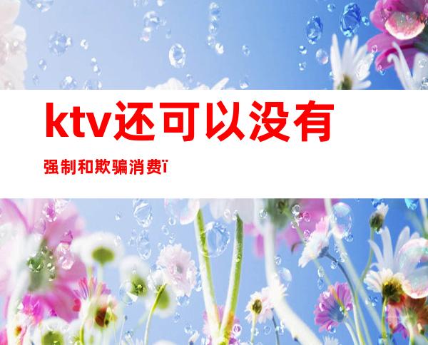 ktv还可以没有强制和欺骗消费（KTV强制消费）