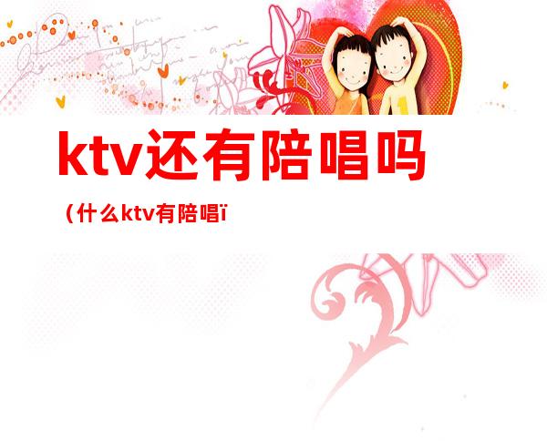 ktv还有陪唱吗（什么ktv有陪唱）