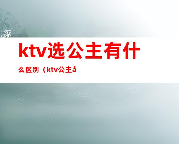 ktv选公主有什么区别（ktv公主如何挑选）