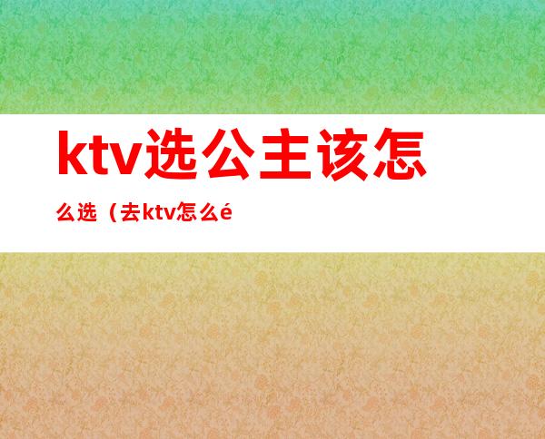 ktv选公主该怎么选（去ktv怎么选公主多少钱）