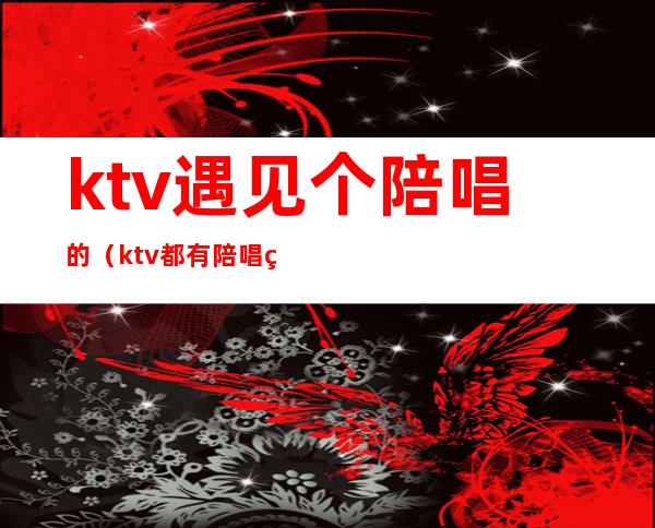 ktv遇见个陪唱的（ktv都有陪唱的吗）