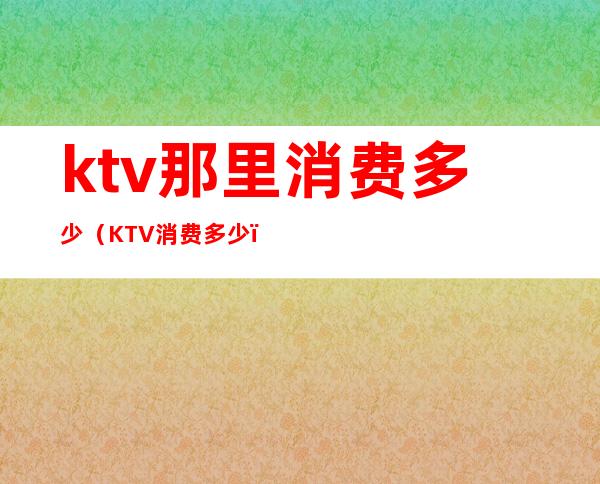 ktv那里消费多少（KTV消费多少）