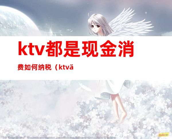 ktv都是现金消费如何纳税（ktv交台费是什么意思）