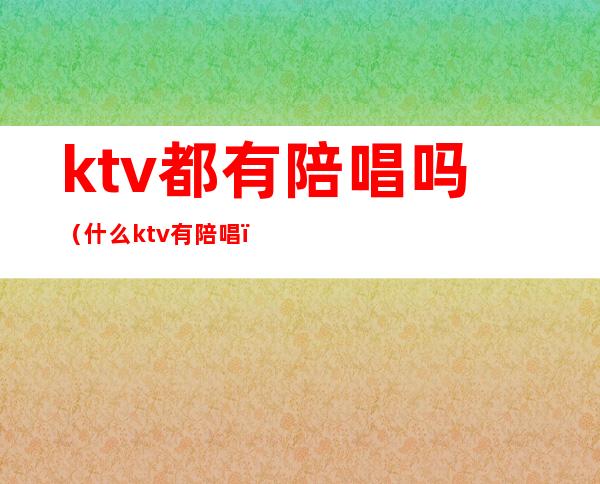 ktv都有陪唱吗（什么ktv有陪唱）