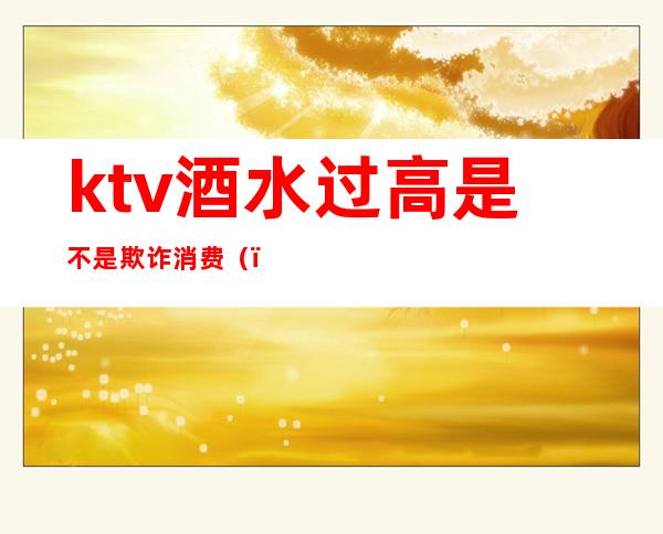 ktv酒水过高是不是欺诈消费（）