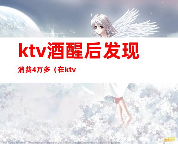 ktv酒醒后发现消费4万多（在ktv喝多了）