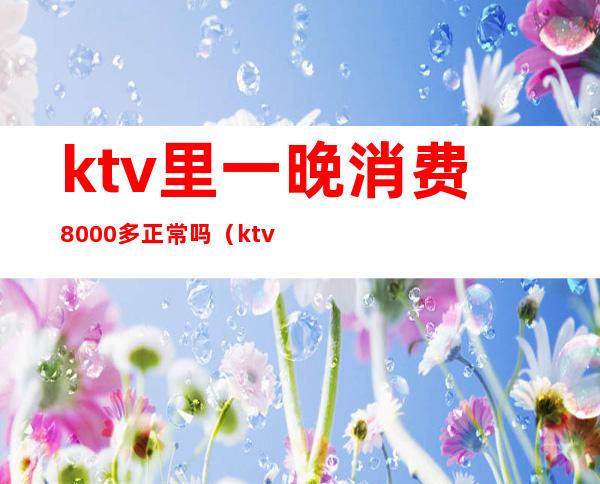 ktv里一晚消费8000多正常吗（ktv消费3000多正常吗）