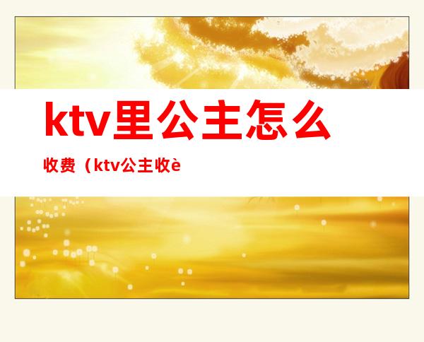 ktv里公主怎么收费（ktv公主收费多少）