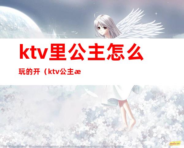 ktv里公主怎么玩的开（ktv公主怎么玩的开心）