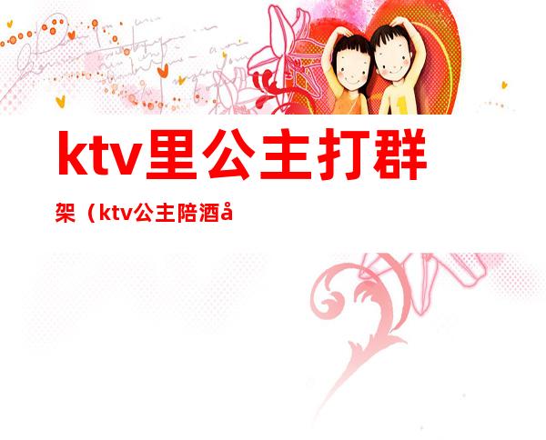 ktv里公主打群架（ktv公主陪酒吗）