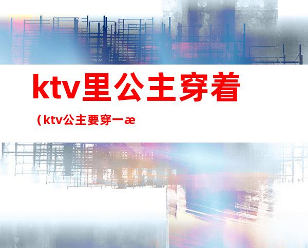 ktv里公主穿着（ktv公主要穿一样的衣服吗）