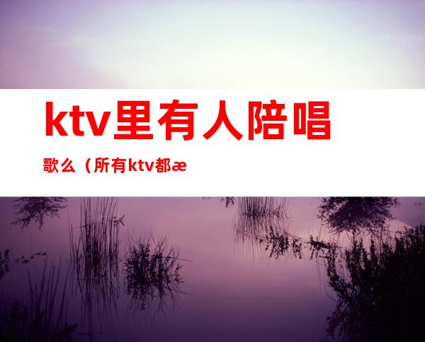 ktv里有人陪唱歌么（所有ktv都有陪唱吗）