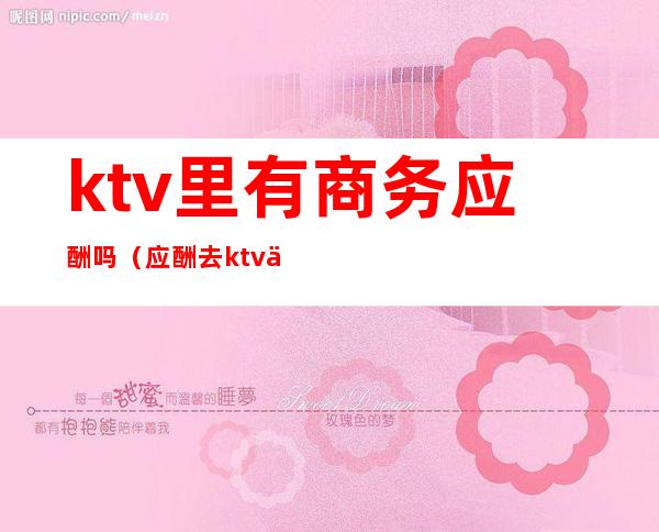 ktv里有商务应酬吗（应酬去ktv一般都做什么）