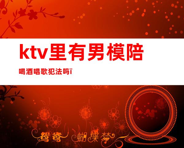 ktv里有男模陪喝酒唱歌犯法吗（ktv男模喝酒有要求吗）