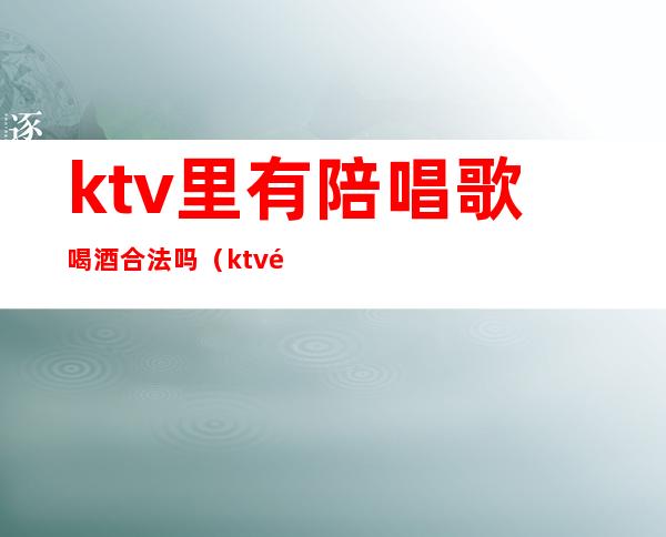 ktv里有陪唱歌喝酒合法吗（ktv陪喝酒唱歌违法吗）