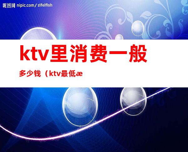 ktv里消费一般多少钱（ktv最低消费多少钱）