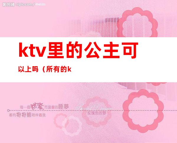 ktv里的公主可以上吗（所有的ktv都会有公主吗）