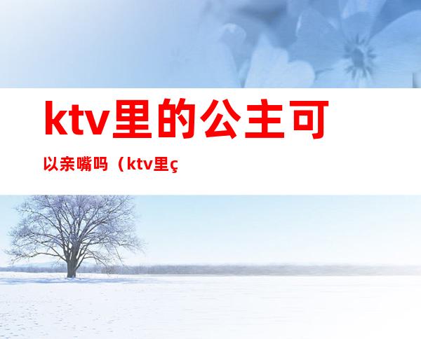 ktv里的公主可以亲嘴吗（ktv里的公主可以亲嘴吗）