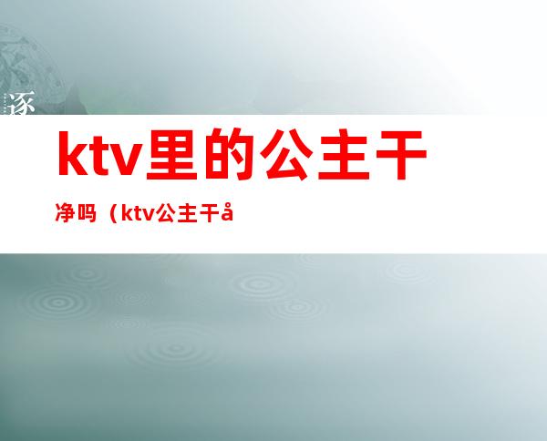 ktv里的公主干净吗（ktv公主干净吗?）