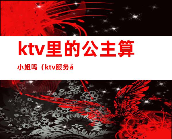 ktv里的公主算小姐吗（ktv服务员是公主吗）