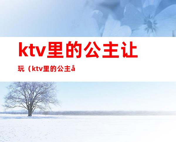 ktv里的公主让玩（ktv里的公主可以玩吗）