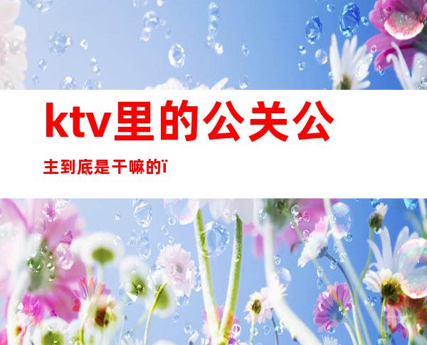 ktv里的公关公主到底是干嘛的（KTV的公主到底是干嘛的?）