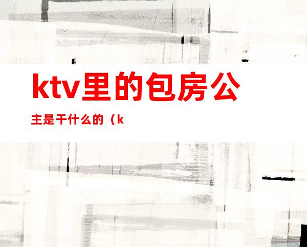 ktv里的包房公主是干什么的（ktv的房间公主是做什么的）