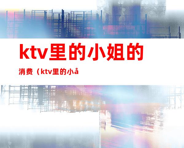 ktv里的小姐的消费（ktv里的小姐的消费高吗）